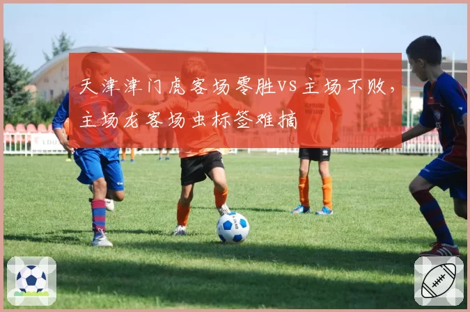 天津津门虎客场零胜vs主场不败,主场龙客场虫标签难摘