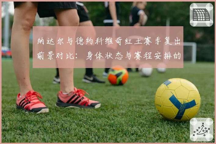 纳达尔与德约科维奇红土赛季复出前景对比：身体状态与赛程安排的博弈
