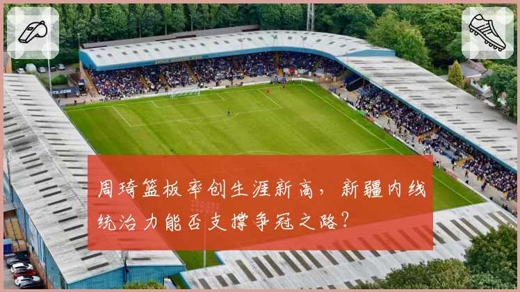 周琦篮板率创生涯新高，新疆内线统治力能否支撑争冠之路？