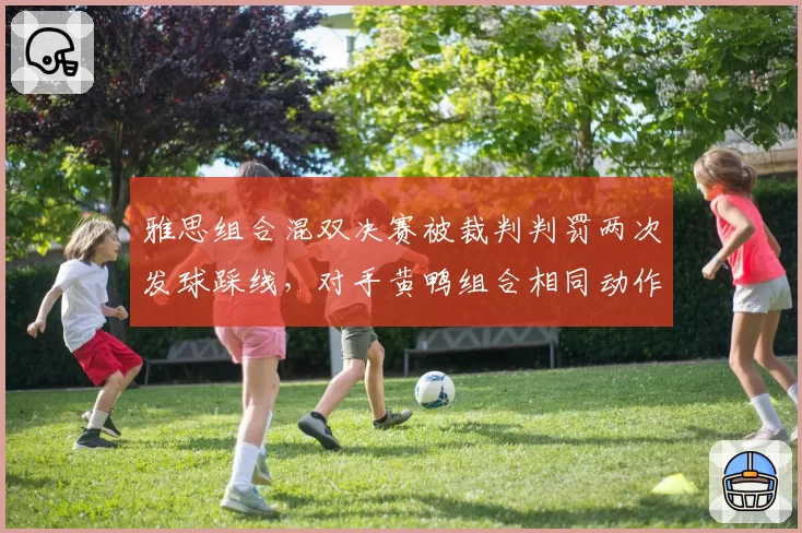 雅思组合混双决赛被裁判判罚两次发球踩线，对手黄鸭组合相同动作未受处罚