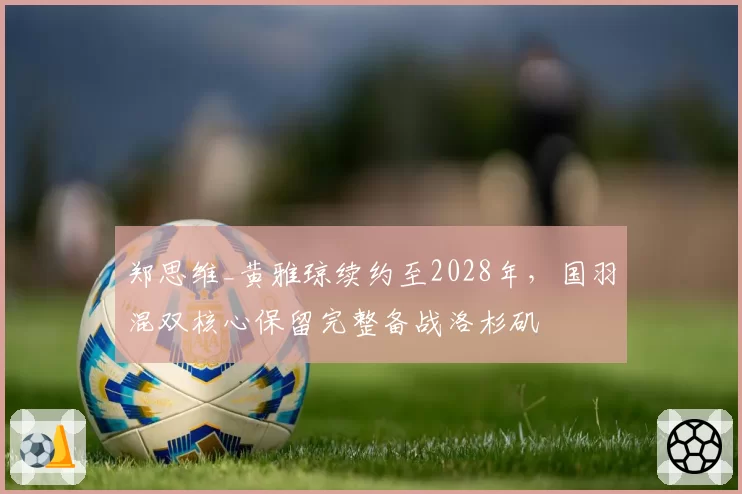 郑思维_黄雅琼续约至2028年，国羽混双核心保留完整备战洛杉矶