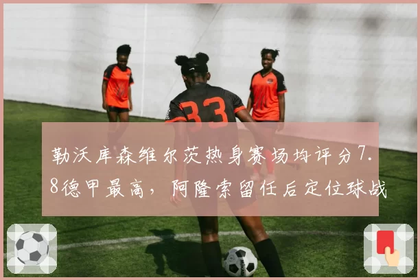 勒沃库森维尔茨热身赛场均评分7.8德甲最高,阿隆索留任后定位球战术革新指向卫冕__br_