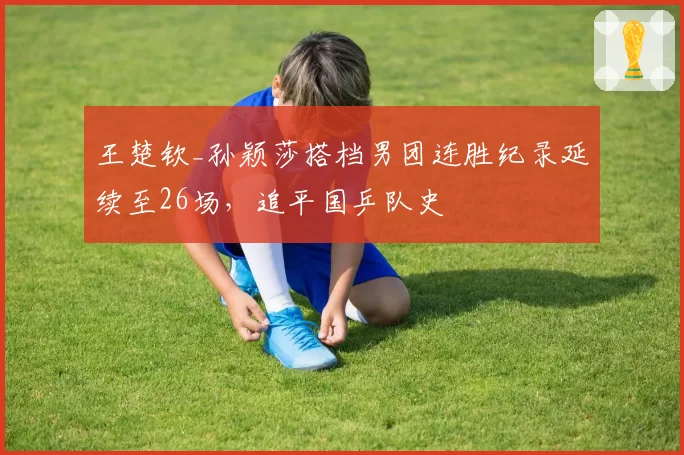 王楚钦_孙颖莎搭档男团连胜纪录延续至26场，追平国乒队史