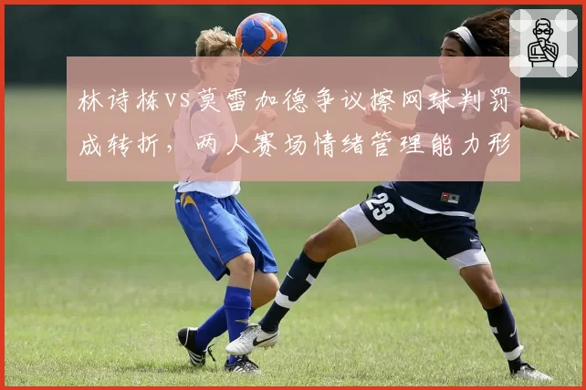 林诗栋vs莫雷加德争议擦网球判罚成转折，两人赛场情绪管理能力形成反差