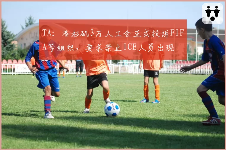 TA：洛杉矶3万人工会正式投诉FIFA等组织，要求禁止ICE人员出现